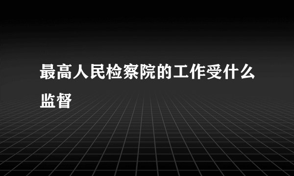 最高人民检察院的工作受什么监督