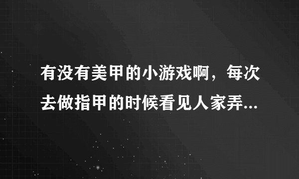有没有美甲的小游戏啊，每次去做指甲的时候看见人家弄的好漂亮哦，我就想虚拟的练一下，哈哈