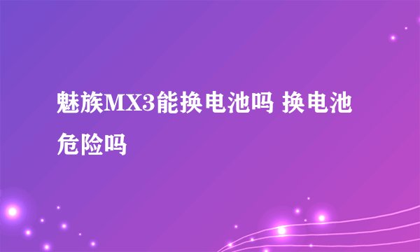魅族MX3能换电池吗 换电池危险吗