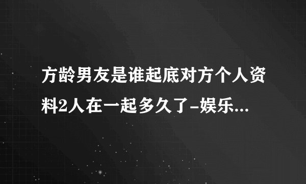 方龄男友是谁起底对方个人资料2人在一起多久了-娱乐八卦-飞外网