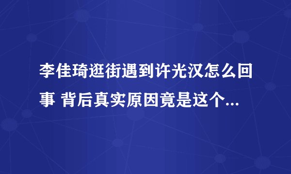 李佳琦逛街遇到许光汉怎么回事 背后真实原因竟是这个太厉害了！