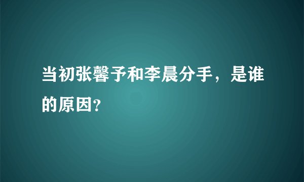 当初张馨予和李晨分手，是谁的原因？