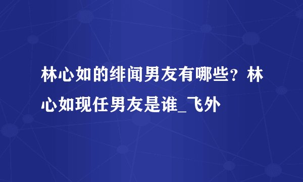 林心如的绯闻男友有哪些？林心如现任男友是谁_飞外