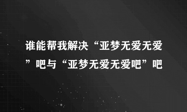 谁能帮我解决“亚梦无爱无爱”吧与“亚梦无爱无爱吧”吧