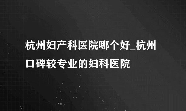 杭州妇产科医院哪个好_杭州口碑较专业的妇科医院