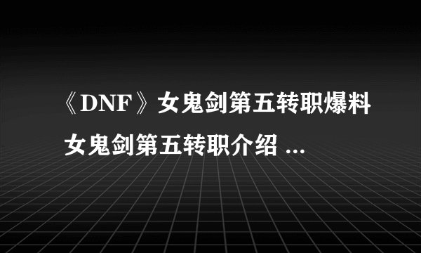 《DNF》女鬼剑第五转职爆料 女鬼剑第五转职介绍 女鬼剑新职业
