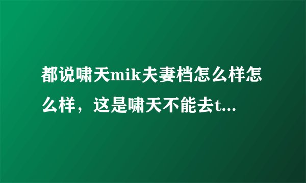 都说啸天mik夫妻档怎么样怎么样，这是啸天不能去ti的理由...
