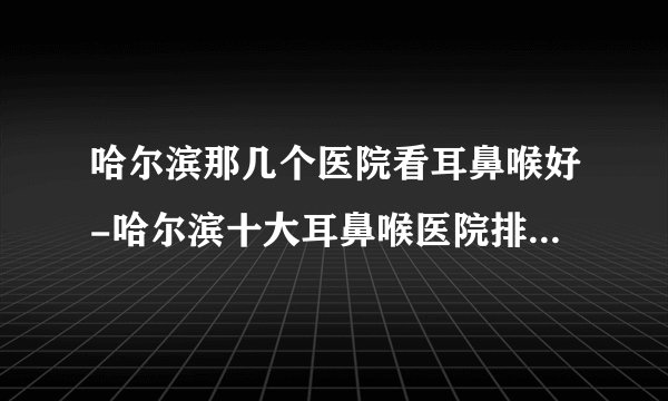 哈尔滨那几个医院看耳鼻喉好-哈尔滨十大耳鼻喉医院排名名单？