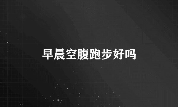 早晨空腹跑步好吗