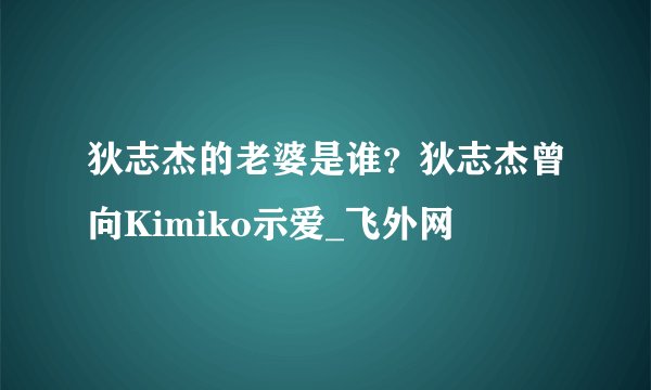狄志杰的老婆是谁？狄志杰曾向Kimiko示爱_飞外网