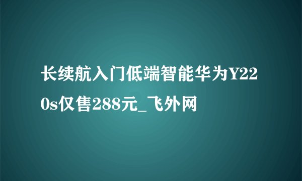 长续航入门低端智能华为Y220s仅售288元_飞外网