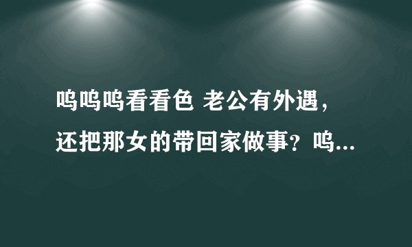 呜呜呜看看色 老公有外遇，还把那女的带回家做事？呜呜呜看看我该怎么办？