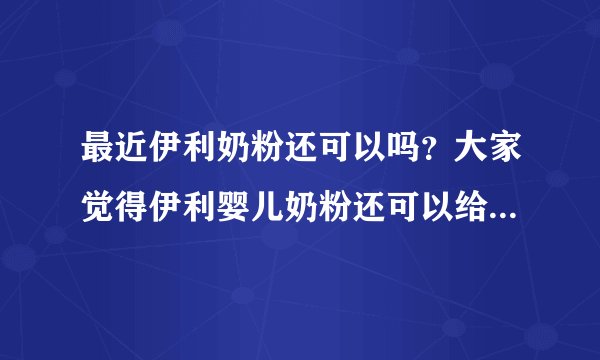 最近伊利奶粉还可以吗？大家觉得伊利婴儿奶粉还可以给宝宝吃吗？