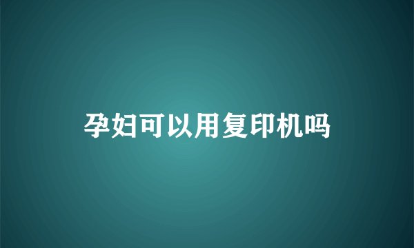 孕妇可以用复印机吗