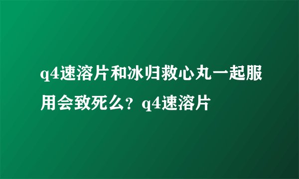 q4速溶片和冰归救心丸一起服用会致死么？q4速溶片