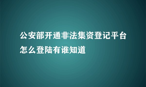 公安部开通非法集资登记平台怎么登陆有谁知道