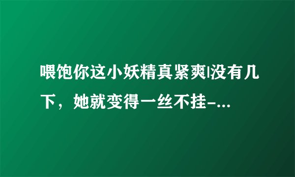 喂饱你这小妖精真紧爽|没有几下，她就变得一丝不挂-情感口述