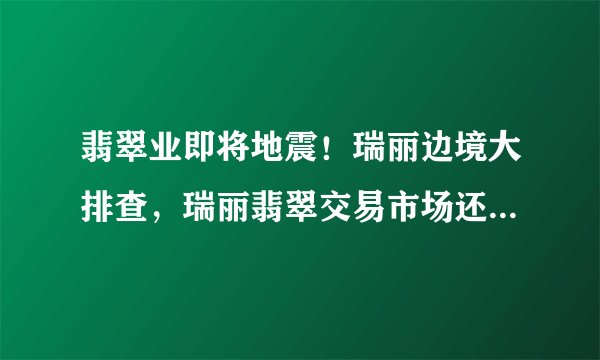 翡翠业即将地震！瑞丽边境大排查，瑞丽翡翠交易市场还能运行吗？