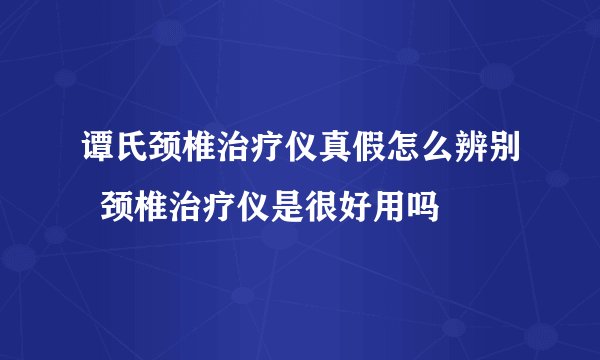 谭氏颈椎治疗仪真假怎么辨别  颈椎治疗仪是很好用吗