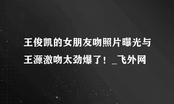 王俊凯的女朋友吻照片曝光与王源激吻太劲爆了！_飞外网
