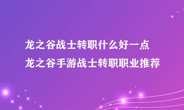 龙之谷战士转职什么好一点 龙之谷手游战士转职职业推荐