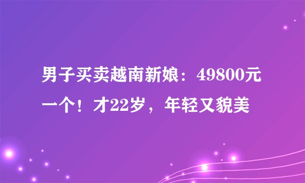 男子买卖越南新娘：49800元一个！才22岁，年轻又貌美