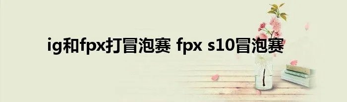 ig和fpx打冒泡赛 fpx s10冒泡赛