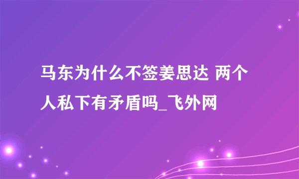 马东为什么不签姜思达 两个人私下有矛盾吗_飞外网