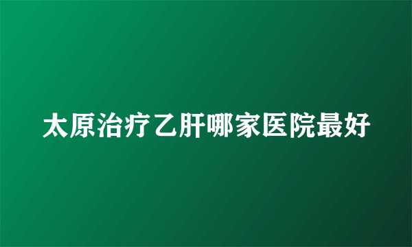 太原治疗乙肝哪家医院最好