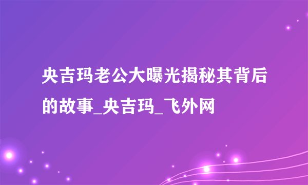 央吉玛老公大曝光揭秘其背后的故事_央吉玛_飞外网