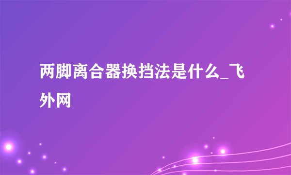两脚离合器换挡法是什么_飞外网