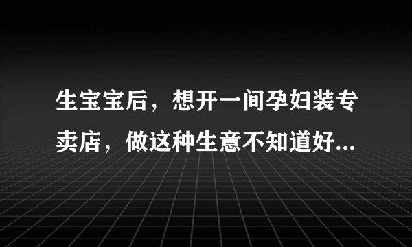 生宝宝后，想开一间孕妇装专卖店，做这种生意不知道好不好做呢？