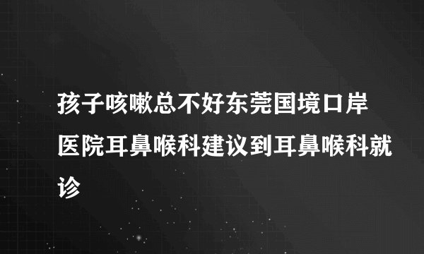 孩子咳嗽总不好东莞国境口岸医院耳鼻喉科建议到耳鼻喉科就诊