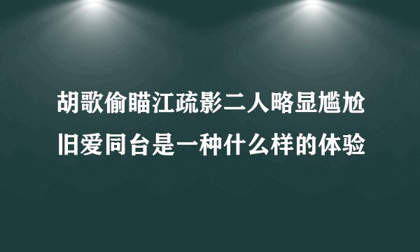 胡歌偷瞄江疏影二人略显尴尬旧爱同台是一种什么样的体验