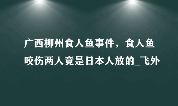 广西柳州食人鱼事件，食人鱼咬伤两人竟是日本人放的_飞外