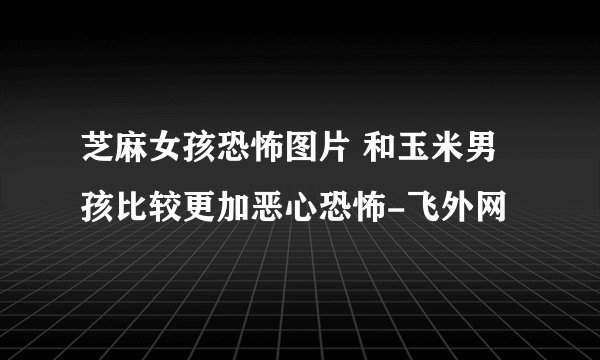 芝麻女孩恐怖图片 和玉米男孩比较更加恶心恐怖-飞外网