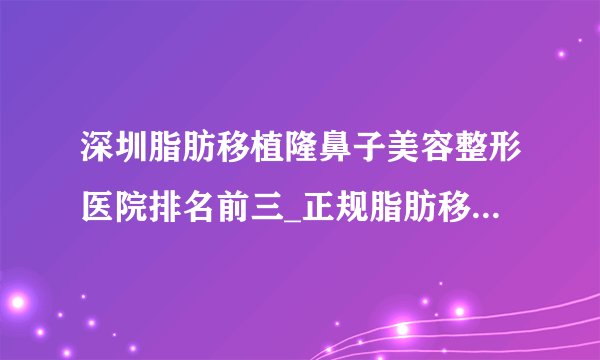 深圳脂肪移植隆鼻子美容整形医院排名前三_正规脂肪移植隆鼻子医疗整形医院排行榜【附价格】
