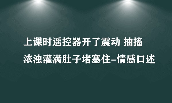上课时遥控器开了震动 抽搐浓浊灌满肚子堵塞住-情感口述