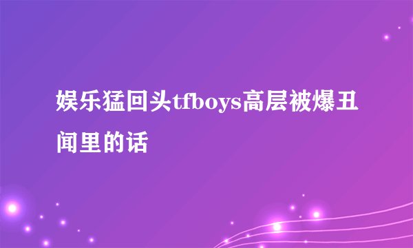 娱乐猛回头tfboys高层被爆丑闻里的话