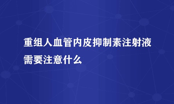 重组人血管内皮抑制素注射液需要注意什么