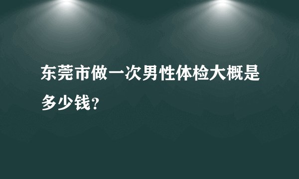东莞市做一次男性体检大概是多少钱？