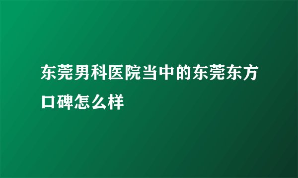 东莞男科医院当中的东莞东方口碑怎么样