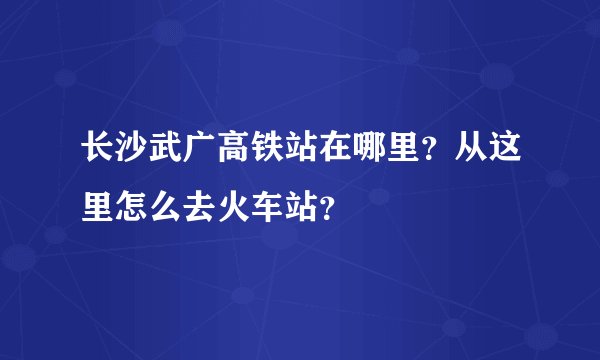 长沙武广高铁站在哪里？从这里怎么去火车站？