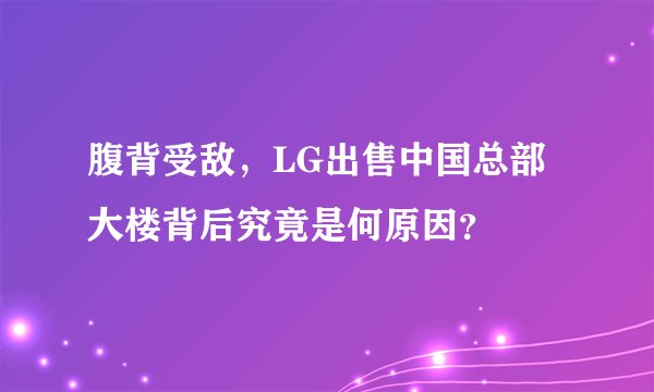 腹背受敌，LG出售中国总部大楼背后究竟是何原因？