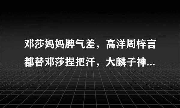 邓莎妈妈脾气差，高洋周梓言都替邓莎捏把汗，大麟子神模仿亮了