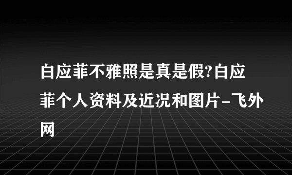白应菲不雅照是真是假?白应菲个人资料及近况和图片-飞外网