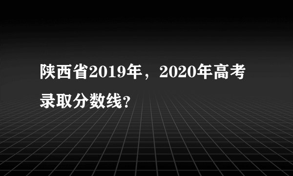 陕西省2019年，2020年高考录取分数线？