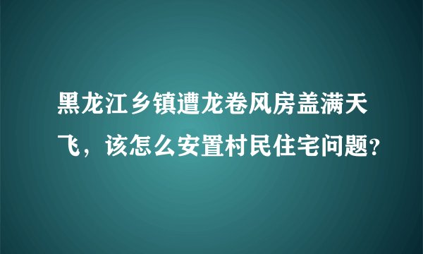 黑龙江乡镇遭龙卷风房盖满天飞，该怎么安置村民住宅问题？