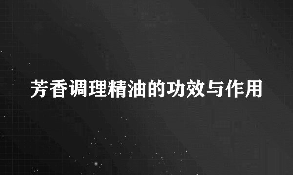 芳香调理精油的功效与作用