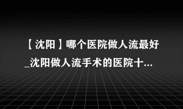 【沈阳】哪个医院做人流最好_沈阳做人流手术的医院十大排行？
